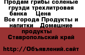 Продам грибы соленые грузди трехлитровая банка  › Цена ­ 1 300 - Все города Продукты и напитки » Домашние продукты   . Ставропольский край